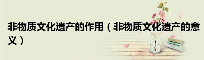 非物质文化遗产的作用(非物质文化遗产的意义)