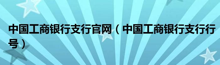 中国工商银行支行官网(中国工商银行支行行号)