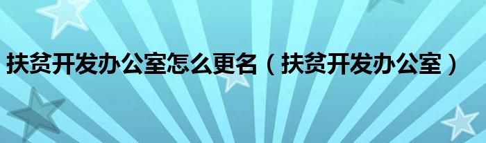 扶贫开发办公室怎么更名(扶贫开发办公室)