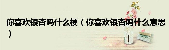 你喜欢银杏吗什么梗(你喜欢银杏吗什么意思)