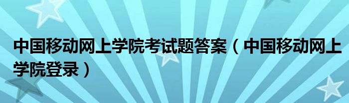 中国移动网上学院考试题答案(中国移动网上学院登录)