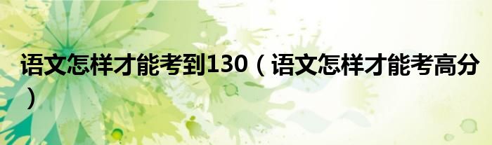 语文怎样才能考到130(语文怎样才能考高分)