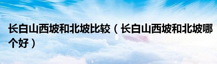 长白山西坡和北坡比较(长白山西坡和北坡哪个好)
