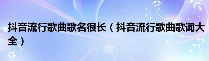 抖音流行歌曲歌名很长(抖音流行歌曲歌词大全)