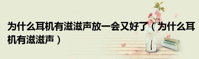 为什么耳机有滋滋声放一会又好了(为什么耳机有滋滋声)
