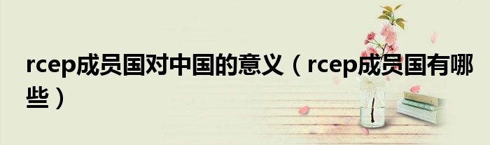 rcep成员国对中国的意义(rcep成员国有哪些)