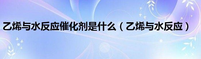 乙烯与水反应催化剂是什么(乙烯与水反应)