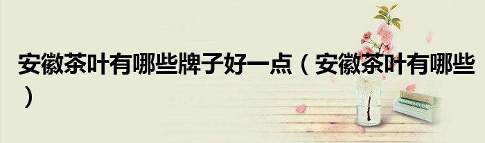安徽茶叶有哪些牌子好一点(安徽茶叶有哪些)