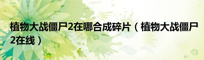 植物大战僵尸2在哪合成碎片(植物大战僵尸2在线)