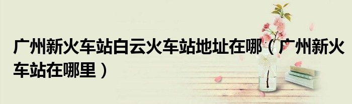 广州新火车站白云火车站地址在哪(广州新火车站在哪里)