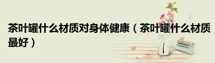 茶叶罐什么材质对身体健康(茶叶罐什么材质最好)