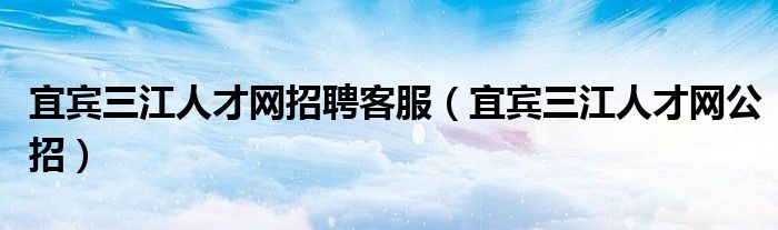 宜宾三江人才网招聘客服(宜宾三江人才网公招)