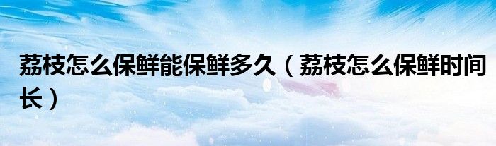 荔枝怎么保鲜能保鲜多久(荔枝怎么保鲜时间长)