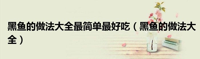 黑鱼的做法大全最简单最好吃(黑鱼的做法大全)