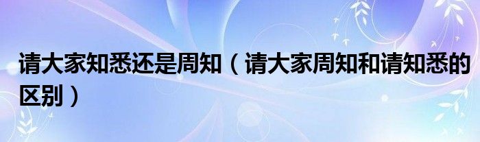 请大家知悉还是周知(请大家周知和请知悉的区别)