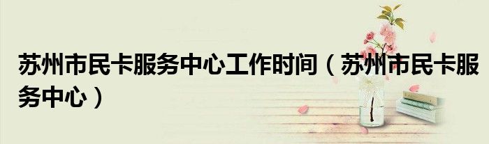 苏州市民卡服务中心工作时间(苏州市民卡服务中心)