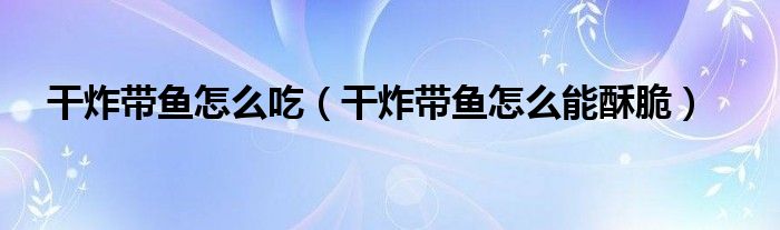 干炸带鱼怎么吃(干炸带鱼怎么能酥脆)
