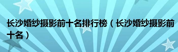 长沙婚纱摄影前十名排行榜（长沙婚纱摄影前十名）