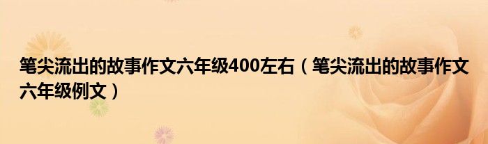 笔尖流出的故事作文六年级400左右(笔尖流出的故事作文六年级例文)