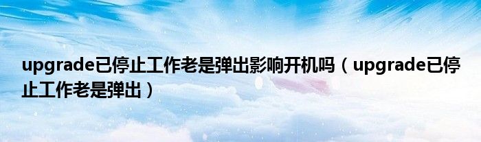 upgrade已停止工作老是弹出影响开机吗(upgrade已停止工作老是弹出)
