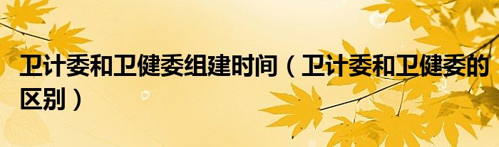 卫计委和卫健委组建时间（卫计委和卫健委的区别）