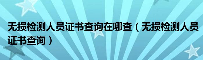 无损检测人员证书查询在哪查(无损检测人员证书查询)