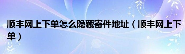 顺丰网上下单怎么隐藏寄件地址(顺丰网上下单)