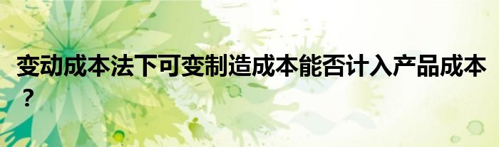 变动成本法下可变制造成本能否计入产品成本?