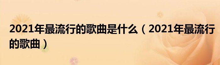 2021年最流行的歌曲是什么(2021年最流行的歌曲)