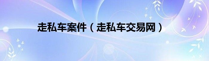 走私车案件(走私车交易网)