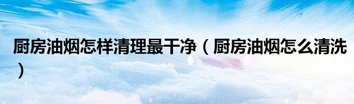 厨房油烟怎样清理最干净(厨房油烟怎么清洗)