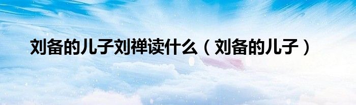刘备的儿子刘禅读什么(刘备的儿子)