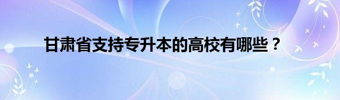 甘肃省支持专升本的高校有哪些?