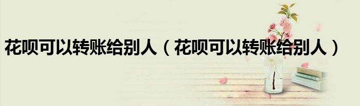 花呗可以转账给别人(花呗可以转账给别人)