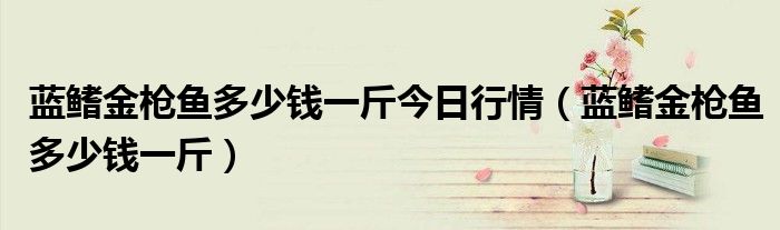 蓝鳍金枪鱼多少钱一斤今日行情(蓝鳍金枪鱼多少钱一斤)