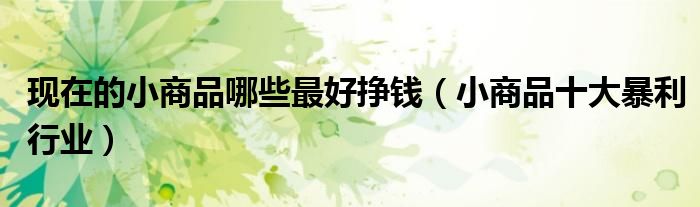 现在的小商品哪些最好挣钱(小商品十大暴利行业)