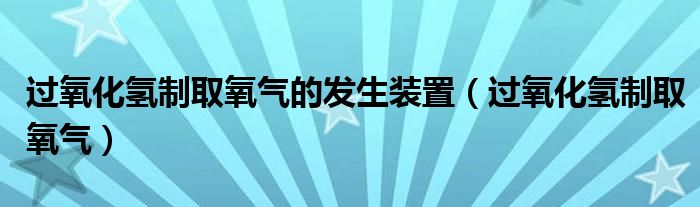 过氧化氢制取氧气的发生装置(过氧化氢制取氧气)