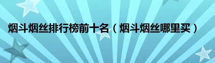 烟斗烟丝排行榜前十名(烟斗烟丝哪里买)