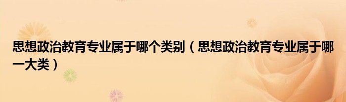 思想政治教育专业属于哪个类别(思想政治教育专业属于哪一大类)