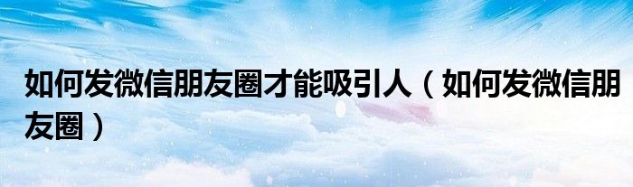 如何发微信朋友圈才能吸引人(如何发微信朋友圈)