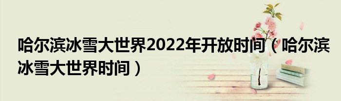 哈尔滨冰雪大世界2022年开放时间(哈尔滨冰雪大世界时间)