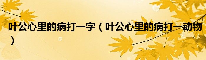 叶公心里的病打一字(叶公心里的病打一动物)