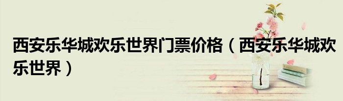西安乐华城欢乐世界门票价格(西安乐华城欢乐世界)