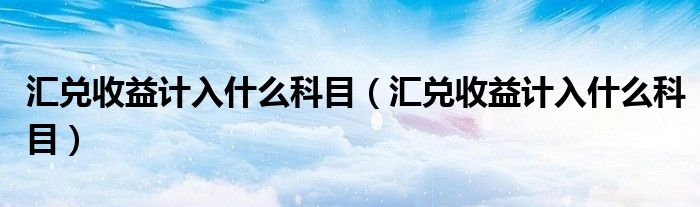 汇兑收益计入什么科目（汇兑收益计入什么科目）
