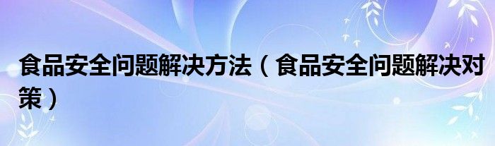 食品安全问题解决方法(食品安全问题解决对策)