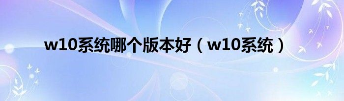 w10系统哪个版本好(w10系统)
