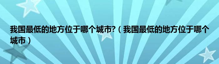 我国最低的地方位于哪个城市?(我国最低的地方位于哪个城市)