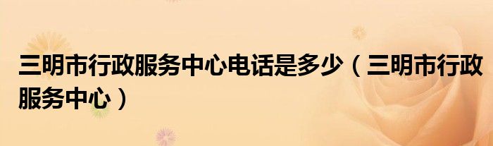 三明市行政服务中心电话是多少(三明市行政服务中心)