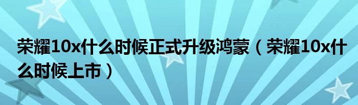 荣耀10x什么时候正式升级鸿蒙(荣耀10x什么时候上市)
