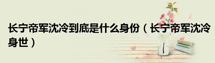 长宁帝军沈冷到底是什么身份(长宁帝军沈冷身世)